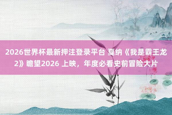 2026世界杯最新押注登录平台 戛纳《我是霸王龙2》瞻望2026 上映，年度必看史前冒险大片