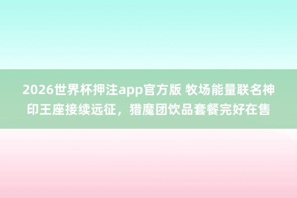 2026世界杯押注app官方版 牧场能量联名神印王座接续远征，猎魔团饮品套餐完好在售
