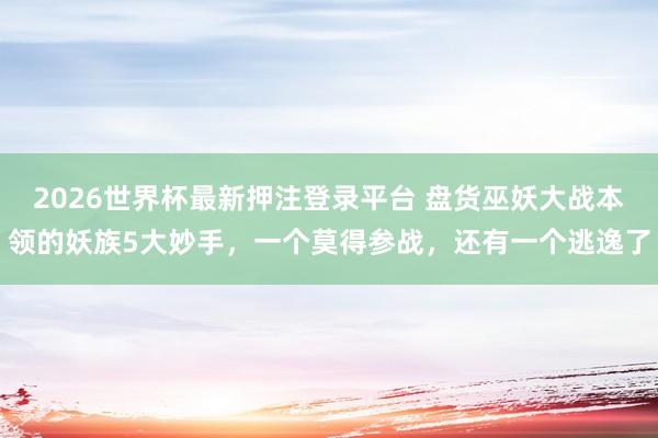 2026世界杯最新押注登录平台 盘货巫妖大战本领的妖族5大妙手，一个莫得参战，还有一个逃逸了