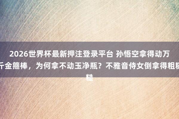 2026世界杯最新押注登录平台 孙悟空拿得动万斤金箍棒，为何拿不动玉净瓶？不雅音侍女倒拿得粗糙