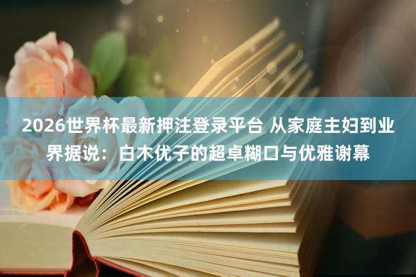2026世界杯最新押注登录平台 从家庭主妇到业界据说：白木优子的超卓糊口与优雅谢幕