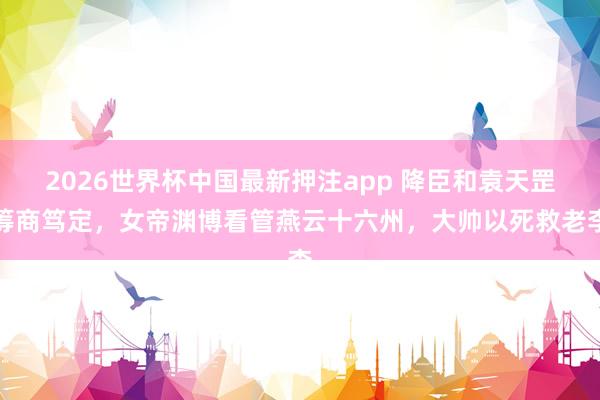 2026世界杯中国最新押注app 降臣和袁天罡筹商笃定，女帝渊博看管燕云十六州，大帅以死救老李
