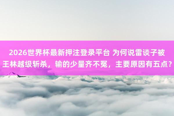 2026世界杯最新押注登录平台 为何说雷谈子被王林越级斩杀，输的少量齐不冤，主要原因有五点？