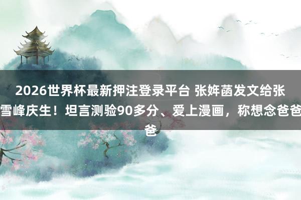 2026世界杯最新押注登录平台 张姩菡发文给张雪峰庆生！坦言测验90多分、爱上漫画，称想念爸爸