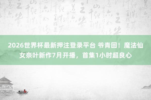 2026世界杯最新押注登录平台 爷青回！魔法仙女奈叶新作7月开播，首集1小时超良心