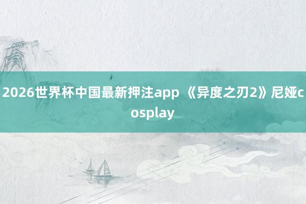 2026世界杯中国最新押注app 《异度之刃2》尼娅cosplay
