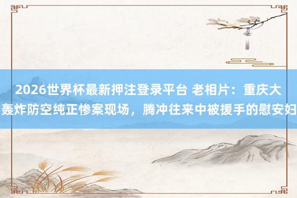 2026世界杯最新押注登录平台 老相片：重庆大轰炸防空纯正惨案现场，腾冲往来中被援手的慰安妇