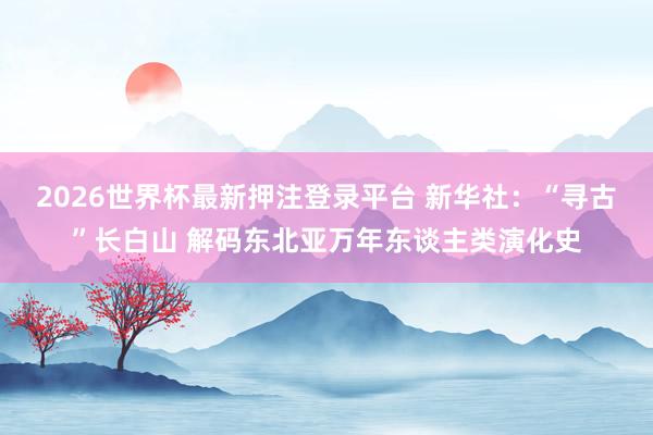 2026世界杯最新押注登录平台 新华社：“寻古”长白山 解码东北亚万年东谈主类演化史