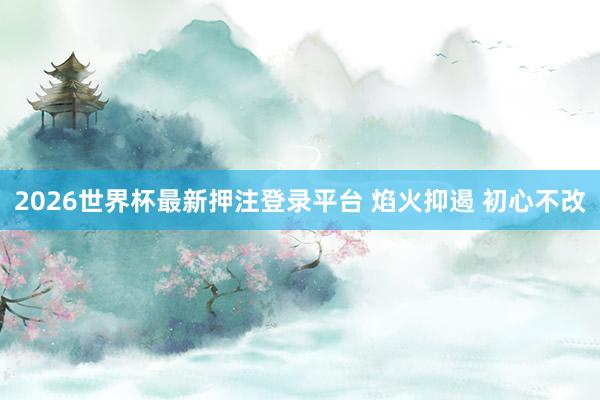 2026世界杯最新押注登录平台 焰火抑遏 初心不改