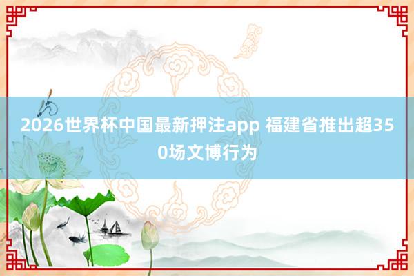 2026世界杯中国最新押注app 福建省推出超350场文博行为