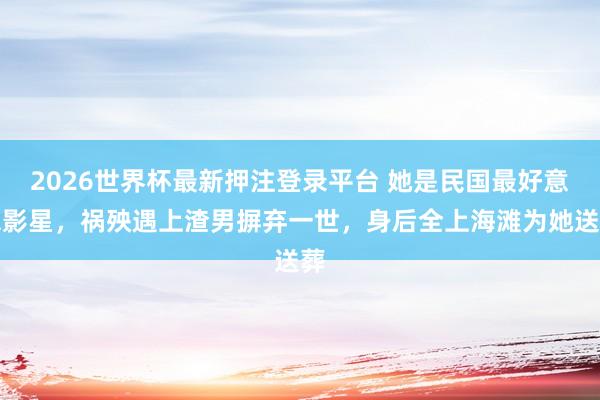 2026世界杯最新押注登录平台 她是民国最好意思影星，祸殃遇上渣男摒弃一世，身后全上海滩为她送葬
