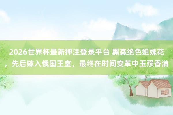2026世界杯最新押注登录平台 黑森绝色姐妹花，先后嫁入俄国王室，最终在时间变革中玉殒香消