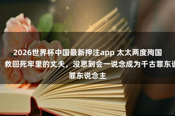 2026世界杯中国最新押注app 太太两度殉国色相，救回死牢里的丈夫，没思到会一说念成为千古罪东说念主