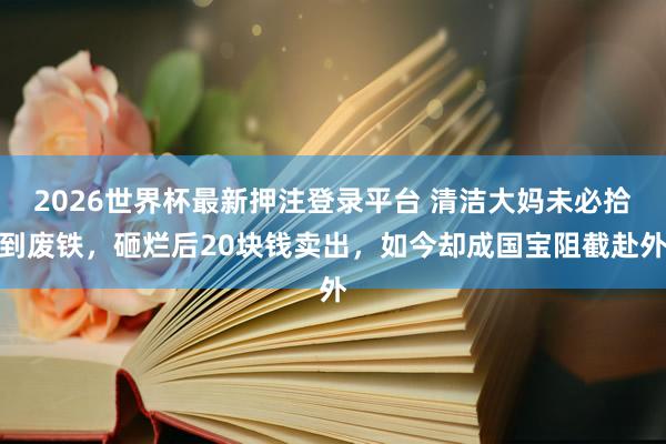 2026世界杯最新押注登录平台 清洁大妈未必拾到废铁，砸烂后20块钱卖出，如今却成国宝阻截赴外