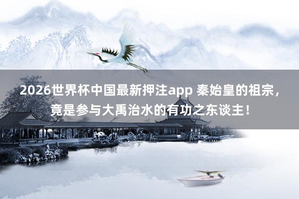 2026世界杯中国最新押注app 秦始皇的祖宗，竟是参与大禹治水的有功之东谈主！