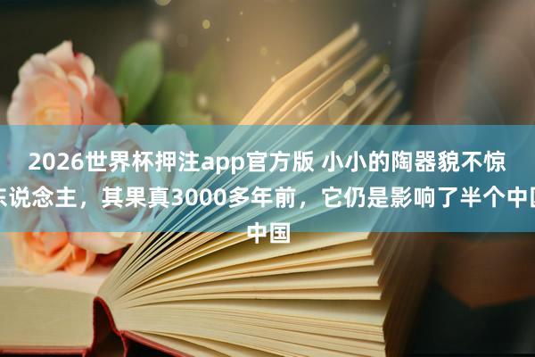 2026世界杯押注app官方版 小小的陶器貌不惊东说念主，其果真3000多年前，它仍是影响了半个中国