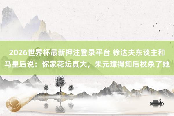 2026世界杯最新押注登录平台 徐达夫东谈主和马皇后说：你家花坛真大，朱元璋得知后杖杀了她
