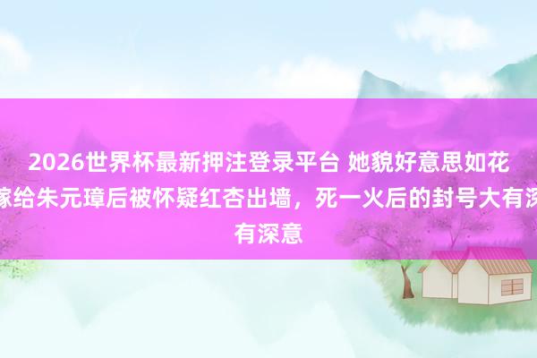 2026世界杯最新押注登录平台 她貌好意思如花，嫁给朱元璋后被怀疑红杏出墙，死一火后的封号大有深意