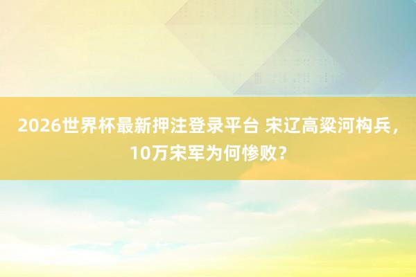 2026世界杯最新押注登录平台 宋辽高粱河构兵，10万宋军为何惨败？