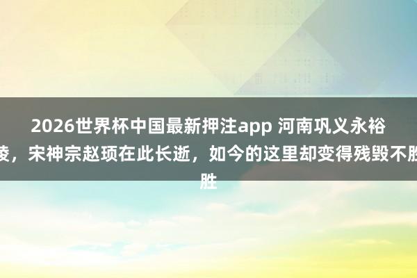2026世界杯中国最新押注app 河南巩义永裕陵，宋神宗赵顼在此长逝，如今的这里却变得残毁不胜