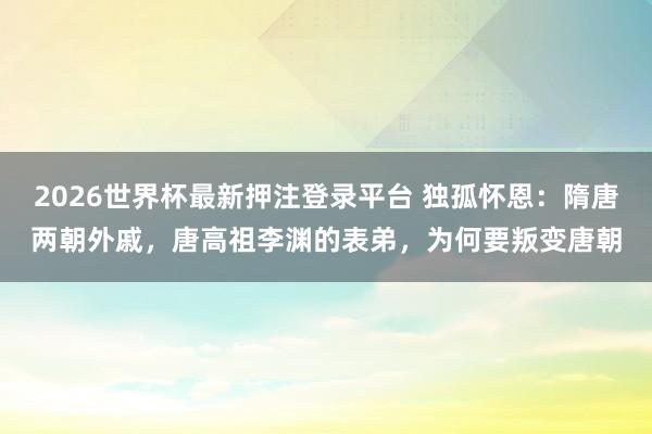 2026世界杯最新押注登录平台 独孤怀恩：隋唐两朝外戚，唐高祖李渊的表弟，为何要叛变唐朝