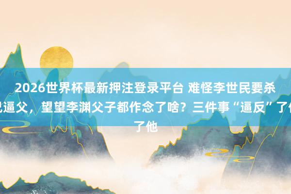 2026世界杯最新押注登录平台 难怪李世民要杀兄逼父，望望李渊父子都作念了啥？三件事“逼反”了他