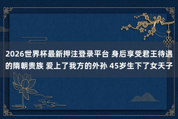 2026世界杯最新押注登录平台 身后享受君王待遇的隋朝贵族 爱上了我方的外孙 45岁生下了女天子