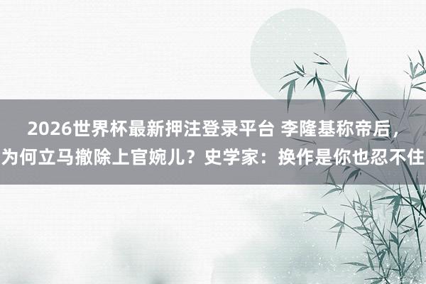 2026世界杯最新押注登录平台 李隆基称帝后，为何立马撤除上官婉儿？史学家：换作是你也忍不住