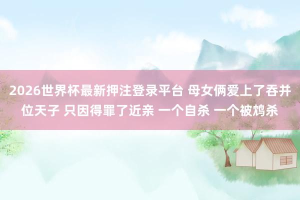 2026世界杯最新押注登录平台 母女俩爱上了吞并位天子 只因得罪了近亲 一个自杀 一个被鸩杀