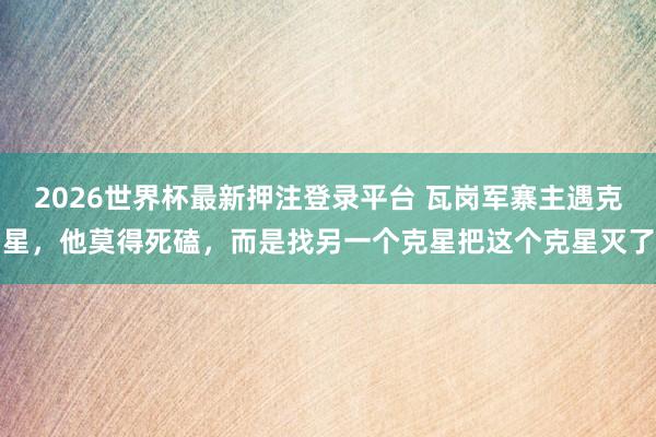 2026世界杯最新押注登录平台 瓦岗军寨主遇克星，他莫得死磕，而是找另一个克星把这个克星灭了