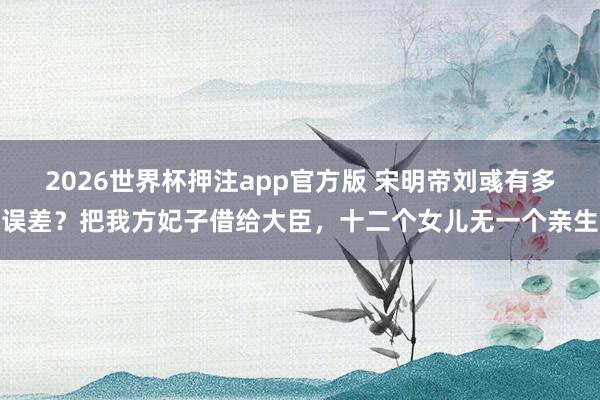 2026世界杯押注app官方版 宋明帝刘彧有多误差？把我方妃子借给大臣，十二个女儿无一个亲生