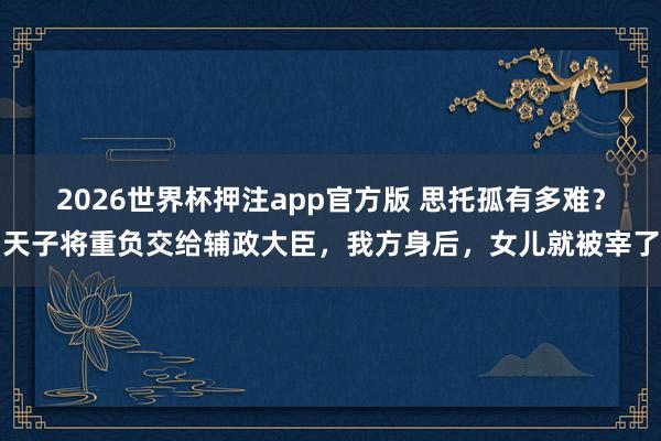 2026世界杯押注app官方版 思托孤有多难？天子将重负交给辅政大臣，我方身后，女儿就被宰了