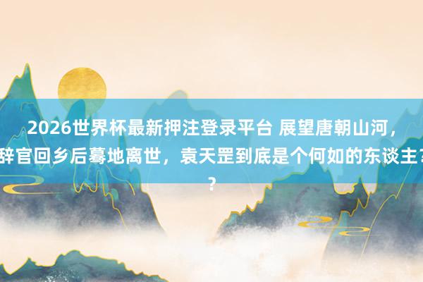 2026世界杯最新押注登录平台 展望唐朝山河，辞官回乡后蓦地离世，袁天罡到底是个何如的东谈主？