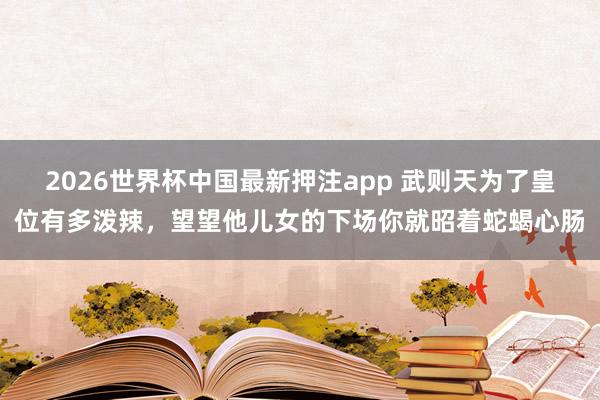 2026世界杯中国最新押注app 武则天为了皇位有多泼辣，望望他儿女的下场你就昭着蛇蝎心肠