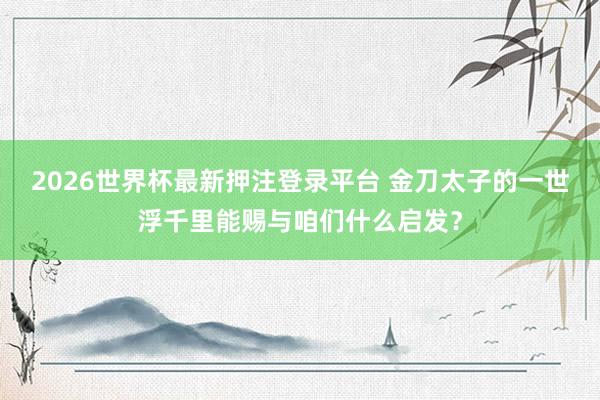 2026世界杯最新押注登录平台 金刀太子的一世浮千里能赐与咱们什么启发？