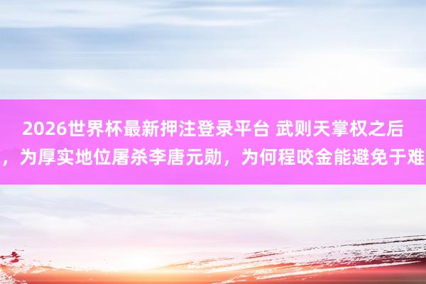2026世界杯最新押注登录平台 武则天掌权之后，为厚实地位屠杀李唐元勋，为何程咬金能避免于难