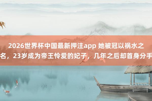 2026世界杯中国最新押注app 她被冠以祸水之名，23岁成为帝王怜爱的妃子，几年之后却首身分手