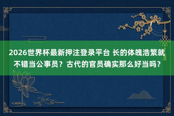 2026世界杯最新押注登录平台 长的体魄浩繁就不错当公事员？古代的官员确实那么好当吗？