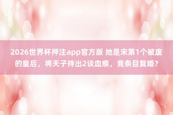 2026世界杯押注app官方版 她是宋第1个被废的皇后，将天子持出2谈血痕，竟条目复婚？