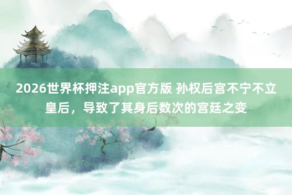 2026世界杯押注app官方版 孙权后宫不宁不立皇后，导致了其身后数次的宫廷之变