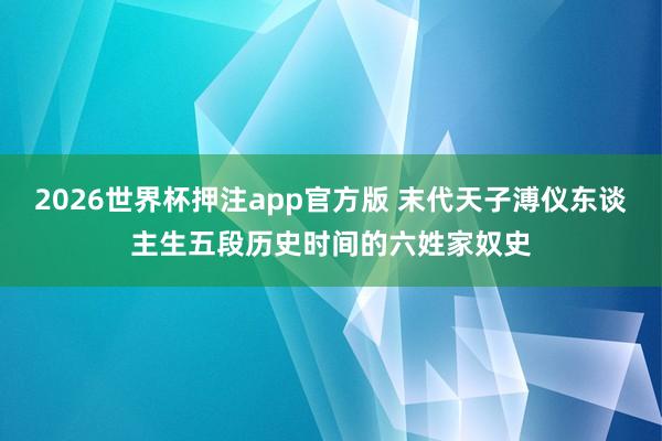 2026世界杯押注app官方版 末代天子溥仪东谈主生五段历史时间的六姓家奴史