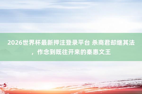 2026世界杯最新押注登录平台 杀商君却继其法，作念到既往开来的秦惠文王
