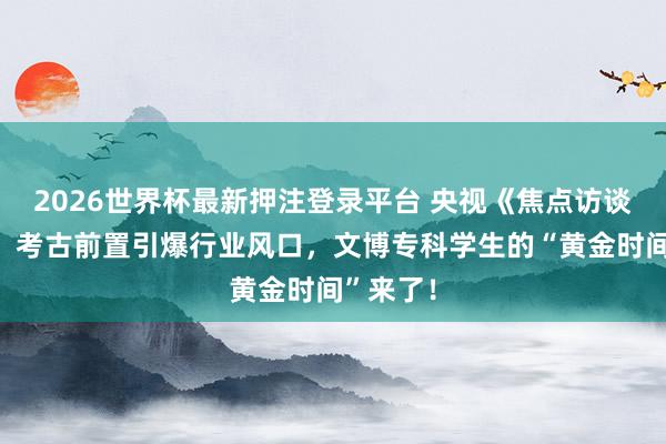 2026世界杯最新押注登录平台 央视《焦点访谈》揭秘：考古前置引爆行业风口，文博专科学生的“黄金时间”来了！