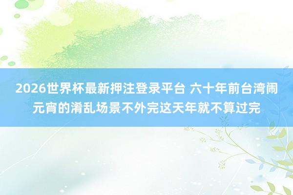 2026世界杯最新押注登录平台 六十年前台湾闹元宵的淆乱场景不外完这天年就不算过完