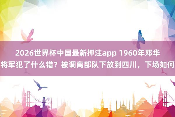 2026世界杯中国最新押注app 1960年邓华将军犯了什么错？被调离部队下放到四川，下场如何
