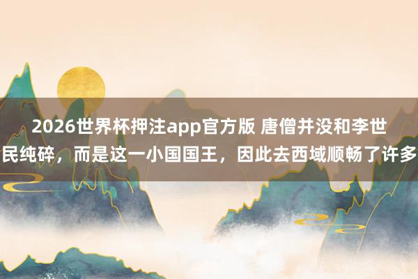 2026世界杯押注app官方版 唐僧并没和李世民纯碎，而是这一小国国王，因此去西域顺畅了许多