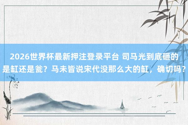 2026世界杯最新押注登录平台 司马光到底砸的是缸还是瓮？马未皆说宋代没那么大的缸，确切吗？