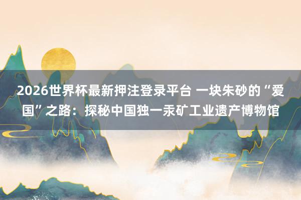 2026世界杯最新押注登录平台 一块朱砂的“爱国”之路：探秘中国独一汞矿工业遗产博物馆