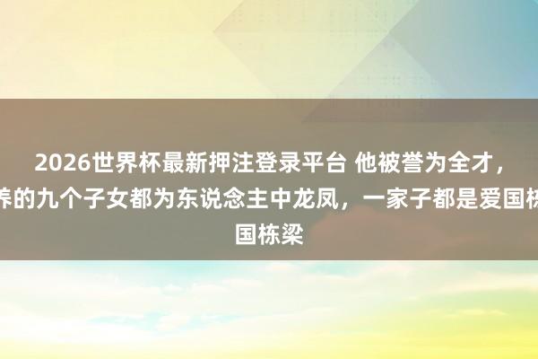 2026世界杯最新押注登录平台 他被誉为全才，培养的九个子女都为东说念主中龙凤，一家子都是爱国栋梁