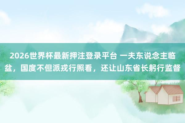 2026世界杯最新押注登录平台 一夫东说念主临盆，国度不但派戎行照看，还让山东省长躬行监督